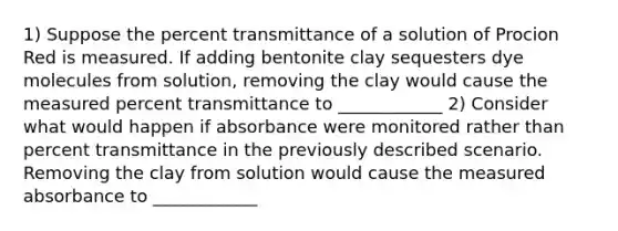 1) Suppose the percent transmittance of a solution of Procion Red is measured. If adding bentonite clay sequesters dye molecules from solution, removing the clay would cause the measured percent transmittance to ____________ 2) Consider what would happen if absorbance were monitored rather than percent transmittance in the previously described scenario. Removing the clay from solution would cause the measured absorbance to ____________