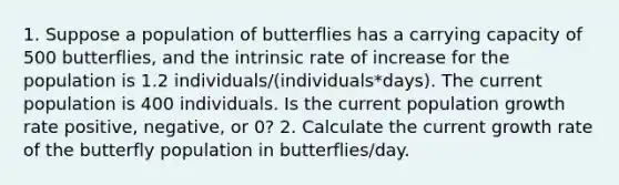 1. Suppose a population of butterflies has a carrying capacity of 500 butterflies, and the intrinsic rate of increase for the population is 1.2 individuals/(individuals*days). The current population is 400 individuals. Is the current population growth rate positive, negative, or 0? 2. Calculate the current growth rate of the butterfly population in butterflies/day.