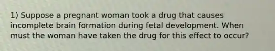 1) Suppose a pregnant woman took a drug that causes incomplete brain formation during fetal development. When must the woman have taken the drug for this effect to occur?