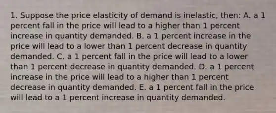 1. Suppose the price elasticity of demand is inelastic, then: A. a 1 percent fall in the price will lead to a higher than 1 percent increase in quantity demanded. B. a 1 percent increase in the price will lead to a lower than 1 percent decrease in quantity demanded. C. a 1 percent fall in the price will lead to a lower than 1 percent decrease in quantity demanded. D. a 1 percent increase in the price will lead to a higher than 1 percent decrease in quantity demanded. E. a 1 percent fall in the price will lead to a 1 percent increase in quantity demanded.