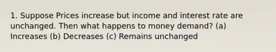 1. Suppose Prices increase but income and interest rate are unchanged. Then what happens to money demand? (a) Increases (b) Decreases (c) Remains unchanged