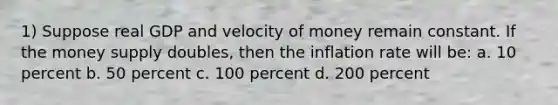 1) Suppose real GDP and velocity of money remain constant. If the money supply doubles, then the inflation rate will be: a. 10 percent b. 50 percent c. 100 percent d. 200 percent