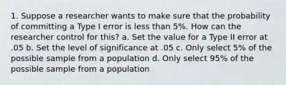 1. Suppose a researcher wants to make sure that the probability of committing a Type I error is less than 5%. How can the researcher control for this? a. Set the value for a Type II error at .05 b. Set the level of significance at .05 c. Only select 5% of the possible sample from a population d. Only select 95% of the possible sample from a population