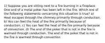 1) Suppose you are sitting next to a fire burning in a fireplace. One end of a metal poker has been left in the fire. Which one of the following statements concerning this situation is true? a) Heat escapes through the chimney primarily through conduction. b) You can feel the heat of the fire primarily because of conduction. c) You can feel the heat of the fire primarily because of convection. d) The end of the poker that is not in the fire is warmed through conduction. The end of the poker that is not in the fire is warmed through convection