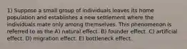 1) Suppose a small group of individuals leaves its home population and establishes a new settlement where the individuals mate only among themselves. This phenomenon is referred to as the A) natural effect. B) founder effect. C) artificial effect. D) migration effect. E) bottleneck effect.