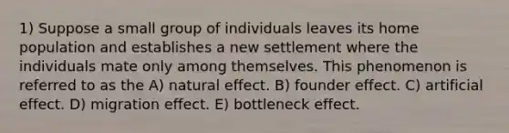 1) Suppose a small group of individuals leaves its home population and establishes a new settlement where the individuals mate only among themselves. This phenomenon is referred to as the A) natural effect. B) founder effect. C) artificial effect. D) migration effect. E) bottleneck effect.