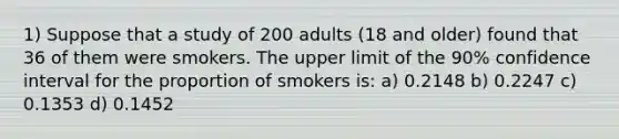 1) Suppose that a study of 200 adults (18 and older) found that 36 of them were smokers. The upper limit of the 90% confidence interval for the proportion of smokers is: a) 0.2148 b) 0.2247 c) 0.1353 d) 0.1452