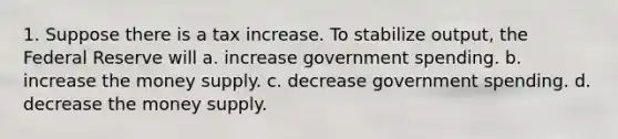 1. Suppose there is a tax increase. To stabilize output, the Federal Reserve will a. increase government spending. b. increase the money supply. c. decrease government spending. d. decrease the money supply.