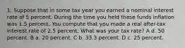 1. Suppose that in some tax year you earned a nominal interest rate of 5 percent. During the time you held these funds inflation was 1.5 percent. You compute that you made a real after-tax interest rate of 2.5 percent. What was your tax rate? A d. 50 percent. B a. 20 percent. C b. 33.3 percent. D c. 25 percent.