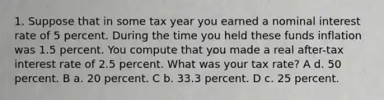 1. Suppose that in some tax year you earned a nominal interest rate of 5 percent. During the time you held these funds inflation was 1.5 percent. You compute that you made a real after-tax interest rate of 2.5 percent. What was your tax rate? A d. 50 percent. B a. 20 percent. C b. 33.3 percent. D c. 25 percent.