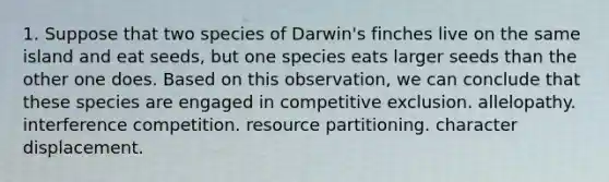 1. Suppose that two species of Darwin's finches live on the same island and eat seeds, but one species eats larger seeds than the other one does. Based on this observation, we can conclude that these species are engaged in competitive exclusion. allelopathy. interference competition. resource partitioning. character displacement.