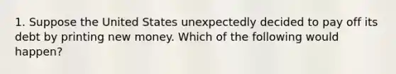 1. Suppose the United States unexpectedly decided to pay off its debt by printing new money. Which of the following would happen?