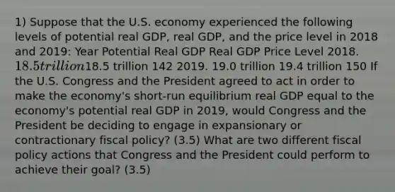 1) Suppose that the U.S. economy experienced the following levels of potential real GDP, real GDP, and the price level in 2018 and 2019: Year Potential Real GDP Real GDP Price Level 2018. 18.5 trillion18.5 trillion 142 2019. 19.0 trillion 19.4 trillion 150 If the U.S. Congress and the President agreed to act in order to make the economy's short-run equilibrium real GDP equal to the economy's potential real GDP in 2019, would Congress and the President be deciding to engage in expansionary or contractionary fiscal policy? (3.5) What are two different fiscal policy actions that Congress and the President could perform to achieve their goal? (3.5)