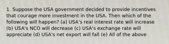 1. Suppose the USA government decided to provide incentives that courage more investment in the USA. Then which of the following will happen? (a) USA's real interest rate will increase (b) USA's NCO will decrease (c) USA's exchange rate will appreciate (d) USA's net export will fall (e) All of the above