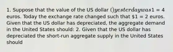 1. Suppose that the value of the US dollar​ () yesterday was​1 = 4 euros. Today the exchange rate changed such that​ 1 = 2 euros. Given that the US dollar has​ depreciated, the aggregate demand in the United States should: 2. Given that the US dollar has depreciated the​ short-run aggregate supply in the United States should