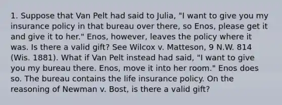 1. Suppose that Van Pelt had said to Julia, "I want to give you my insurance policy in that bureau over there, so Enos, please get it and give it to her." Enos, however, leaves the policy where it was. Is there a valid gift? See Wilcox v. Matteson, 9 N.W. 814 (Wis. 1881). What if Van Pelt instead had said, "I want to give you my bureau there. Enos, move it into her room." Enos does so. The bureau contains the life insurance policy. On the reasoning of Newman v. Bost, is there a valid gift?