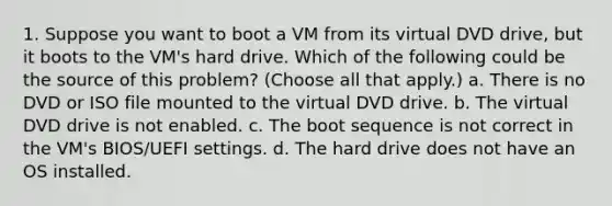 1. Suppose you want to boot a VM from its virtual DVD drive, but it boots to the VM's hard drive. Which of the following could be the source of this problem? (Choose all that apply.) a. There is no DVD or ISO file mounted to the virtual DVD drive. b. The virtual DVD drive is not enabled. c. The boot sequence is not correct in the VM's BIOS/UEFI settings. d. The hard drive does not have an OS installed.