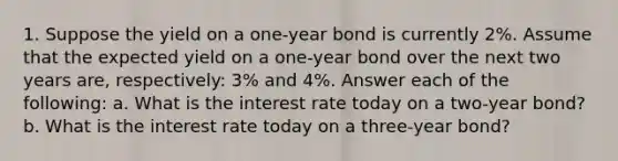 1. Suppose the yield on a one-year bond is currently 2%. Assume that the expected yield on a one-year bond over the next two years are, respectively: 3% and 4%. Answer each of the following: a. What is the interest rate today on a two-year bond? b. What is the interest rate today on a three-year bond?