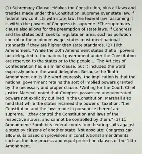 (1) Supremacy Clause: *Makes the Constitution, plus all laws and treaties made under the Constitution, supreme over state law. If federal law conflicts with state law, the federal law (assuming it is within the powers of Congress) is supreme. *The supremacy clause also allows for the preemption of state laws. If Congress and the states both seek to regulate an area, such as pollution control or the minimum wage, states must meet national standards if they are higher than state standards. (2) 10th Amendment: *While the 10th Amendment states that all powers not delegated to the national government under the Constitution are reserved to the states or to the people.... The Articles of Confederation had a similar clause, but it included the word expressly before the word delegated. Because the Tenth Amendment omits the word expressly, the implication is that the national government retains the sort of implied powers granted by the necessary and proper clause. *Writing for the Court, Chief Justice Marshall noted that Congress possessed unenumerated powers not explicitly outlined in the Constitution. Marshall also held that while the states retained the power of taxation, "the Constitution and the laws made in pursuance thereof are supreme. . .they control the Constitution and laws of the respective states, and cannot be controlled by them." (3) 11 Amendment: *prohibits federal courts from hearing suits against a state by citizens of another state. Not absolute: Congress can allow suits based on provisions in constitutional amendments such as the due process and equal protection clauses of the 14th Amendment.