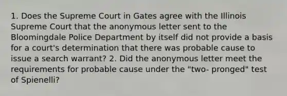 1. Does the Supreme Court in Gates agree with the Illinois Supreme Court that the anonymous letter sent to the Bloomingdale Police Department by itself did not provide a basis for a court's determination that there was probable cause to issue a search warrant? 2. Did the anonymous letter meet the requirements for probable cause under the "two- pronged" test of Spienelli?