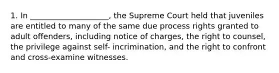 1. In ____________________, the Supreme Court held that juveniles are entitled to many of the same due process rights granted to adult offenders, including notice of charges, the right to counsel, the privilege against self- incrimination, and the right to confront and cross-examine witnesses.