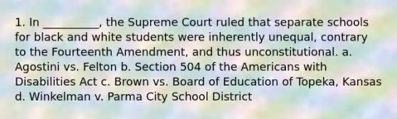 1. In __________, the Supreme Court ruled that separate schools for black and white students were inherently unequal, contrary to the Fourteenth Amendment, and thus unconstitutional. a. Agostini vs. Felton b. Section 504 of the Americans with Disabilities Act c. Brown vs. Board of Education of Topeka, Kansas d. Winkelman v. Parma City School District