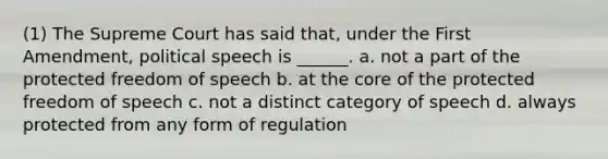 (1) The Supreme Court has said that, under the First Amendment, political speech is ______. a. not a part of the protected freedom of speech b. at the core of the protected freedom of speech c. not a distinct category of speech d. always protected from any form of regulation