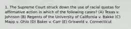 1. The Supreme Court struck down the use of racial quotas for affirmative action in which of the following cases? (A) Texas v. Johnson (B) Regents of the University of California v. Bakke (C) Mapp v. Ohio (D) Baker v. Carr (E) Griswold v. Connecticut