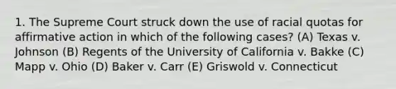 1. The Supreme Court struck down the use of racial quotas for affirmative action in which of the following cases? (A) Texas v. Johnson (B) Regents of the University of California v. Bakke (C) Mapp v. Ohio (D) Baker v. Carr (E) Griswold v. Connecticut