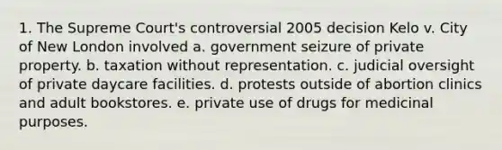 1. The Supreme Court's controversial 2005 decision Kelo v. City of New London involved a. government seizure of private property. b. taxation without representation. c. judicial oversight of private daycare facilities. d. protests outside of abortion clinics and adult bookstores. e. private use of drugs for medicinal purposes.