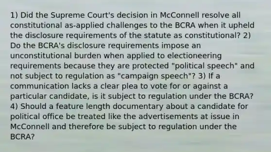 1) Did the Supreme Court's decision in McConnell resolve all constitutional as-applied challenges to the BCRA when it upheld the disclosure requirements of the statute as constitutional? 2) Do the BCRA's disclosure requirements impose an unconstitutional burden when applied to electioneering requirements because they are protected "political speech" and not subject to regulation as "campaign speech"? 3) If a communication lacks a clear plea to vote for or against a particular candidate, is it subject to regulation under the BCRA? 4) Should a feature length documentary about a candidate for political office be treated like the advertisements at issue in McConnell and therefore be subject to regulation under the BCRA?