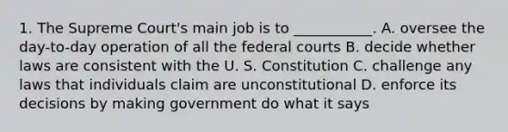 1. The Supreme Court's main job is to ___________. A. oversee the day-to-day operation of all the federal courts B. decide whether laws are consistent with the U. S. Constitution C. challenge any laws that individuals claim are unconstitutional D. enforce its decisions by making government do what it says