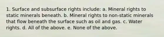 1. Surface and subsurface rights include: a. Mineral rights to static minerals beneath. b. Mineral rights to non-static minerals that flow beneath the surface such as oil and gas. c. Water rights. d. All of the above. e. None of the above.