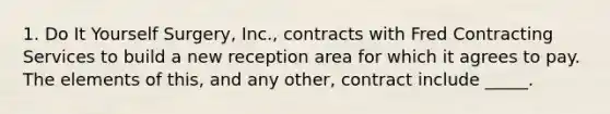 1. Do It Yourself Surgery, Inc., contracts with Fred Contracting Services to build a new reception area for which it agrees to pay. The elements of this, and any other, contract include _____.