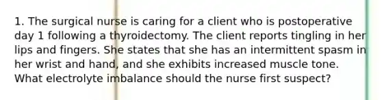 1. The surgical nurse is caring for a client who is postoperative day 1 following a thyroidectomy. The client reports tingling in her lips and fingers. She states that she has an intermittent spasm in her wrist and hand, and she exhibits increased muscle tone. What electrolyte imbalance should the nurse first suspect?