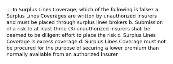 1. In Surplus Lines Coverage, which of the following is false? a. Surplus Lines Coverages are written by unauthorized insurers and must be placed through surplus lines brokers b. Submission of a risk to at least three (3) unauthorized insurers shall be deemed to be diligent effort to place the risk c. Surplus Lines Coverage is excess coverage d. Surplus Lines Coverage must not be procured for the purpose of securing a lower premium than normally available from an authorized insurer