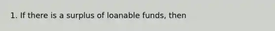 1. If there is a surplus of loanable funds, then