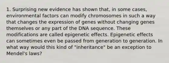 1. Surprising new evidence has shown that, in some cases, environmental factors can modify chromosomes in such a way that changes the expression of genes without changing genes themselves or any part of the DNA sequence. These modifications are called epigenetic effects. Epigenetic effects can sometimes even be passed from generation to generation. In what way would this kind of "inheritance" be an exception to Mendel's laws?