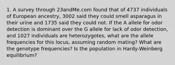 1. A survey through 23andMe.com found that of 4737 individuals of European ancestry, 3002 said they could smell asparagus in their urine and 1735 said they could not. If the A allele for odor detection is dominant over the G allele for lack of odor detection, and 1027 individuals are heterozygotes, what are the allele frequencies for this locus, assuming random mating? What are the genotype frequencies? Is the population in Hardy-Weinberg equilibrium?