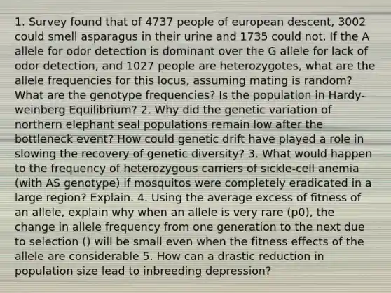 1. Survey found that of 4737 people of european descent, 3002 could smell asparagus in their urine and 1735 could not. If the A allele for odor detection is dominant over the G allele for lack of odor detection, and 1027 people are heterozygotes, what are the allele frequencies for this locus, assuming mating is random? What are the genotype frequencies? Is the population in Hardy-weinberg Equilibrium? 2. Why did the genetic variation of northern elephant seal populations remain low after the bottleneck event? How could genetic drift have played a role in slowing the recovery of genetic diversity? 3. What would happen to the frequency of heterozygous carriers of sickle-cell anemia (with AS genotype) if mosquitos were completely eradicated in a large region? Explain. 4. Using the average excess of fitness of an allele, explain why when an allele is very rare (p0), the change in allele frequency from one generation to the next due to selection () will be small even when the fitness effects of the allele are considerable 5. How can a drastic reduction in population size lead to inbreeding depression?