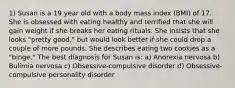 1) Susan is a 19 year old with a body mass index (BMI) of 17. She is obsessed with eating healthy and terrified that she will gain weight if she breaks her eating rituals. She insists that she looks "pretty good," but would look better if she could drop a couple of more pounds. She describes eating two cookies as a "binge." The best diagnosis for Susan is: a) Anorexia nervosa b) Bulimia nervosa c) Obsessive-compulsive disorder d) Obsessive-compulsive personality disorder