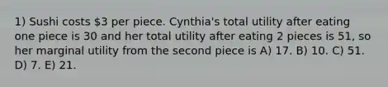 1) Sushi costs 3 per piece. Cynthia's total utility after eating one piece is 30 and her total utility after eating 2 pieces is 51, so her marginal utility from the second piece is A) 17. B) 10. C) 51. D) 7. E) 21.