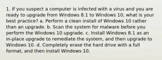 1. If you suspect a computer is infected with a virus and you are ready to upgrade from Windows 8.1 to Windows 10, what is your best practice? a. Perform a clean install of Windows 10 rather than an upgrade. b. Scan the system for malware before you perform the Windows 10 upgrade. c. Install Windows 8.1 as an in-place upgrade to remediate the system, and then upgrade to Windows 10. d. Completely erase the hard drive with a full format, and then install Windows 10.