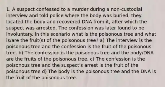 1. A suspect confessed to a murder during a non-custodial interview and told police where the body was buried; they located the body and recovered DNA from it, after which the suspect was arrested. The confession was later found to be involuntary. In this scenario what is the poisonous tree and what is/are the fruit(s) of the poisonous tree? a) The interview is the poisonous tree and the confession is the fruit of the poisonous tree. b) The confession is the poisonous tree and the body/DNA are the fruits of the poisonous tree. c) The confession is the poisonous tree and the suspect's arrest is the fruit of the poisonous tree d) The body is the poisonous tree and the DNA is the fruit of the poisonous tree.