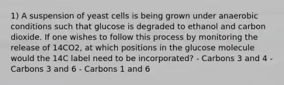 1) A suspension of yeast cells is being grown under anaerobic conditions such that glucose is degraded to ethanol and carbon dioxide. If one wishes to follow this process by monitoring the release of 14CO2, at which positions in the glucose molecule would the 14C label need to be incorporated? - Carbons 3 and 4 - Carbons 3 and 6 - Carbons 1 and 6