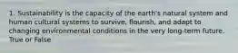 1. Sustainability is the capacity of the earth's natural system and human cultural systems to survive, flourish, and adapt to changing environmental conditions in the very long-term future. True or False