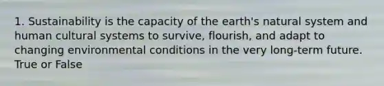 1. Sustainability is the capacity of the earth's natural system and human cultural systems to survive, flourish, and adapt to changing environmental conditions in the very long-term future. True or False