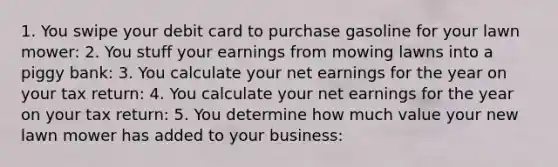 1. You swipe your debit card to purchase gasoline for your lawn mower: 2. You stuff your earnings from mowing lawns into a piggy bank: 3. You calculate your net earnings for the year on your tax return: 4. You calculate your net earnings for the year on your tax return: 5. You determine how much value your new lawn mower has added to your business: