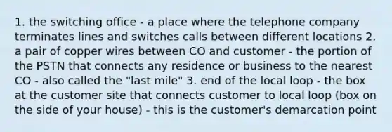 1. the switching office - a place where the telephone company terminates lines and switches calls between different locations 2. a pair of copper wires between CO and customer - the portion of the PSTN that connects any residence or business to the nearest CO - also called the "last mile" 3. end of the local loop - the box at the customer site that connects customer to local loop (box on the side of your house) - this is the customer's demarcation point