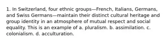 1. In Switzerland, four ethnic groups—French, Italians, Germans, and Swiss Germans—maintain their distinct cultural heritage and group identity in an atmosphere of mutual respect and social equality. This is an example of a. pluralism. b. assimilation. c. colonialism. d. acculturation.